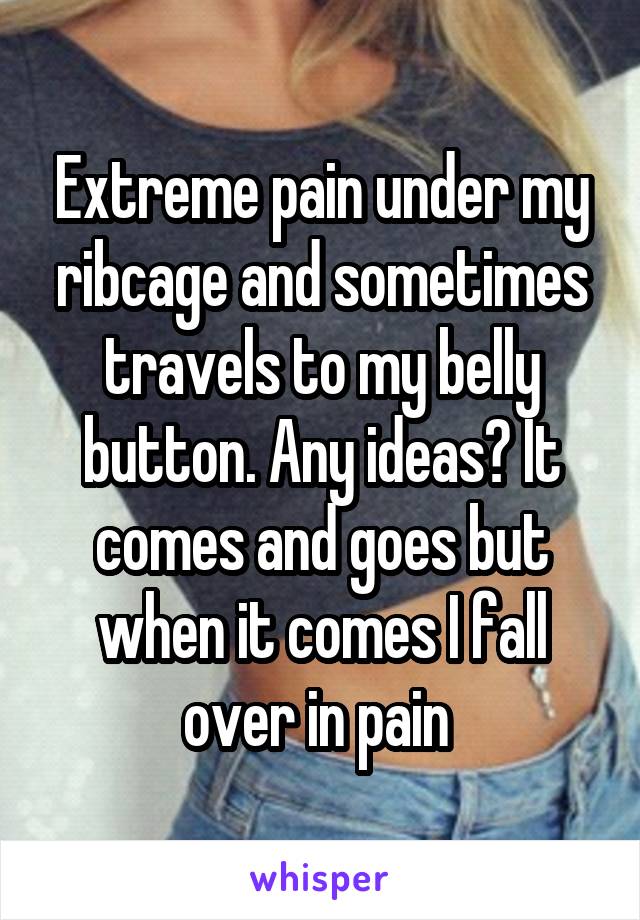 Extreme pain under my ribcage and sometimes travels to my belly button. Any ideas? It comes and goes but when it comes I fall over in pain 