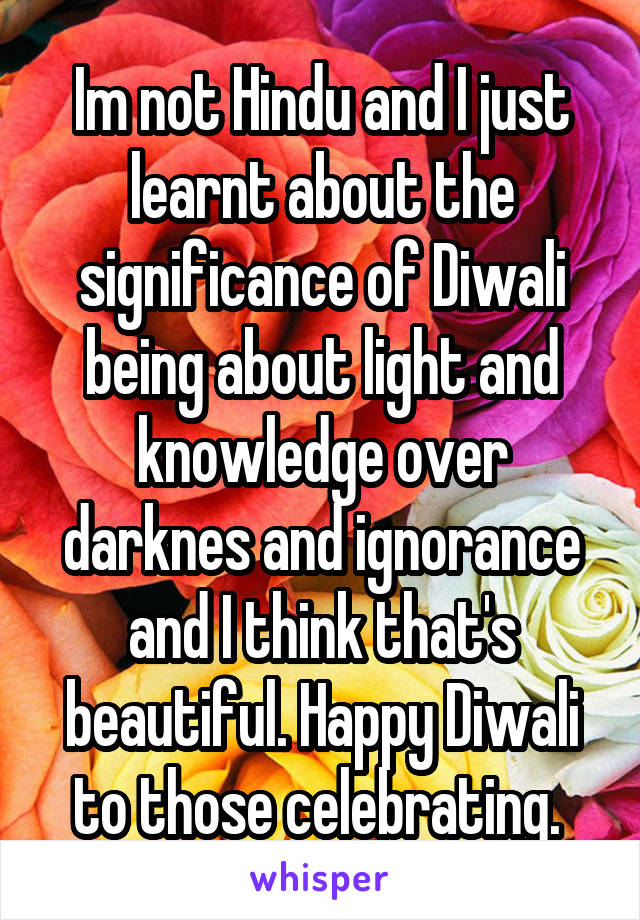 Im not Hindu and I just learnt about the significance of Diwali being about light and knowledge over darknes and ignorance and I think that's beautiful. Happy Diwali to those celebrating. 