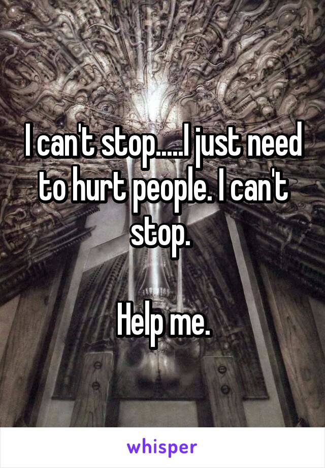 I can't stop.....I just need to hurt people. I can't stop. 

Help me.