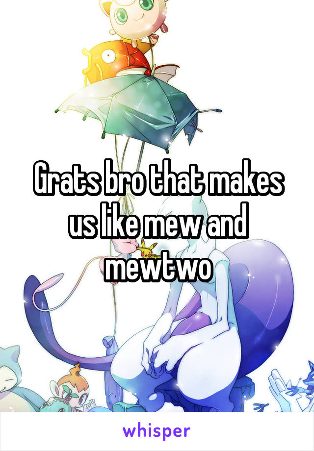 Grats bro that makes us like mew and mewtwo