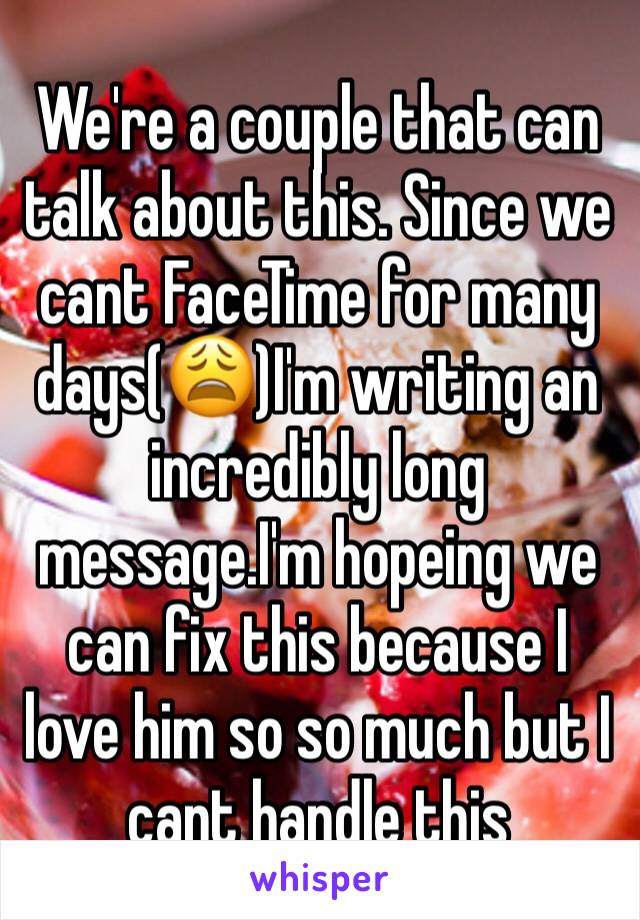 We're a couple that can talk about this. Since we cant FaceTime for many days(😩)I'm writing an incredibly long message.I'm hopeing we can fix this because I love him so so much but I cant handle this
