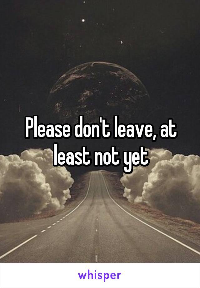 Please don't leave, at least not yet