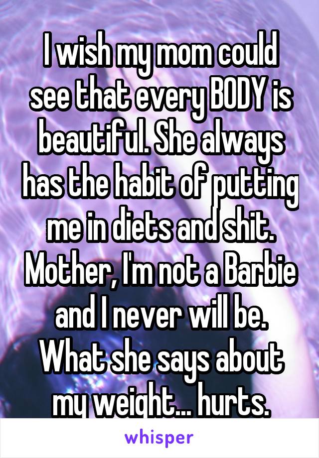 I wish my mom could see that every BODY is beautiful. She always has the habit of putting me in diets and shit. Mother, I'm not a Barbie and I never will be. What she says about my weight... hurts.