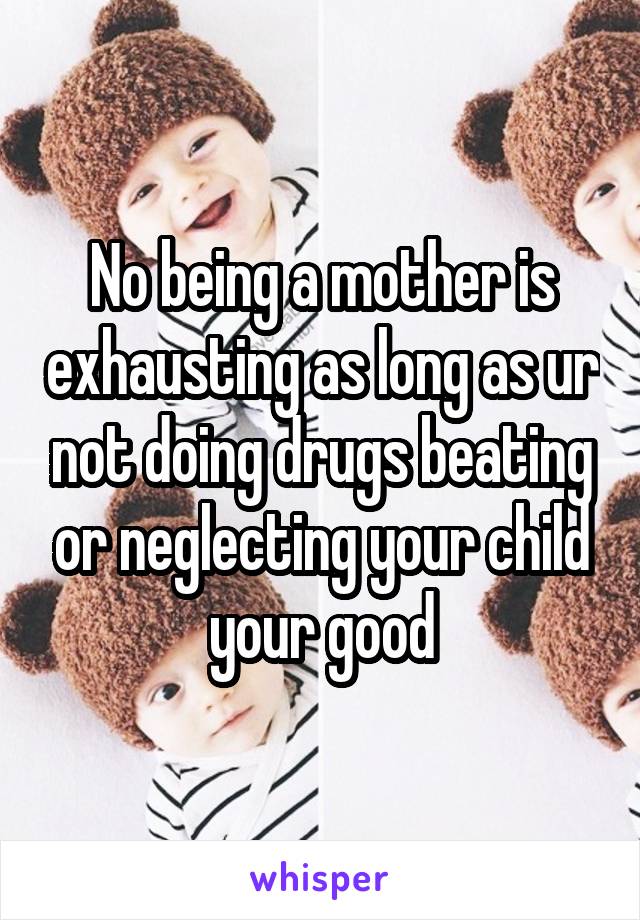 No being a mother is exhausting as long as ur not doing drugs beating or neglecting your child your good