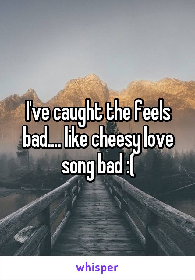 I've caught the feels bad.... like cheesy love song bad :(