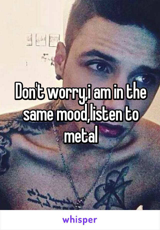 Don't worry,i am in the same mood,listen to metal