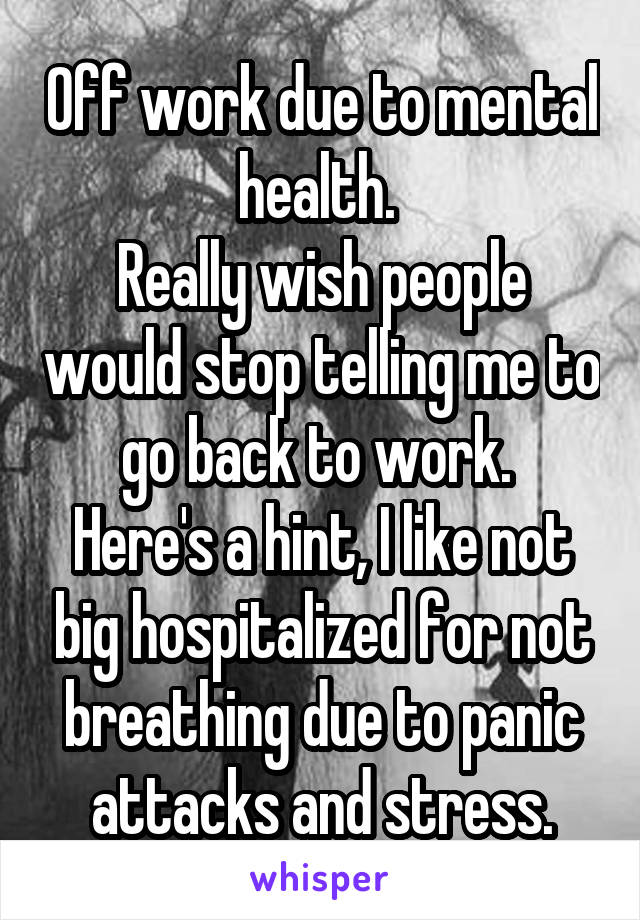 Off work due to mental health. 
Really wish people would stop telling me to go back to work. 
Here's a hint, I like not big hospitalized for not breathing due to panic attacks and stress.