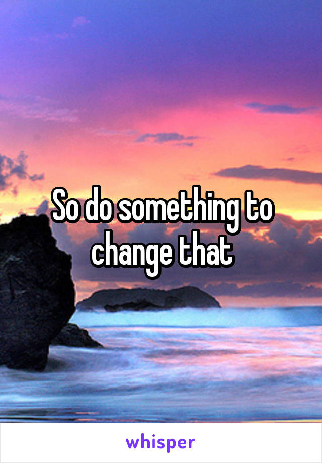 So do something to change that