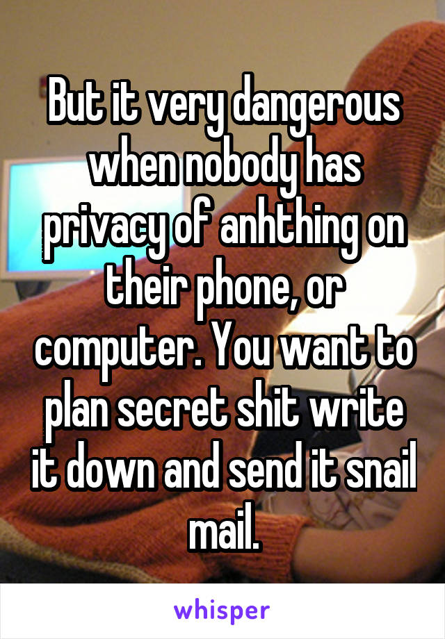 But it very dangerous when nobody has privacy of anhthing on their phone, or computer. You want to plan secret shit write it down and send it snail mail.