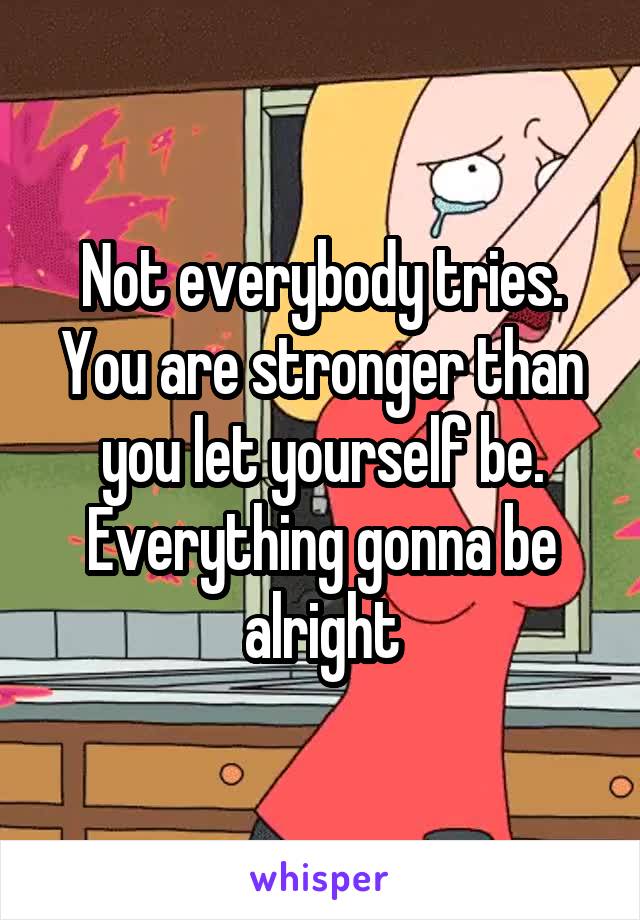 Not everybody tries. You are stronger than you let yourself be. Everything gonna be alright