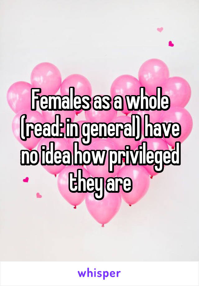 Females as a whole (read: in general) have no idea how privileged they are