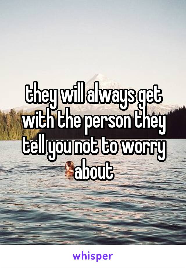 they will always get with the person they tell you not to worry about