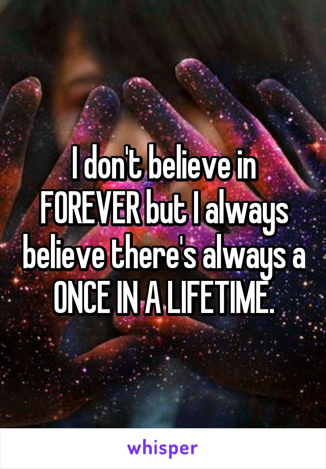 I don't believe in FOREVER but I always believe there's always a ONCE IN A LIFETIME.