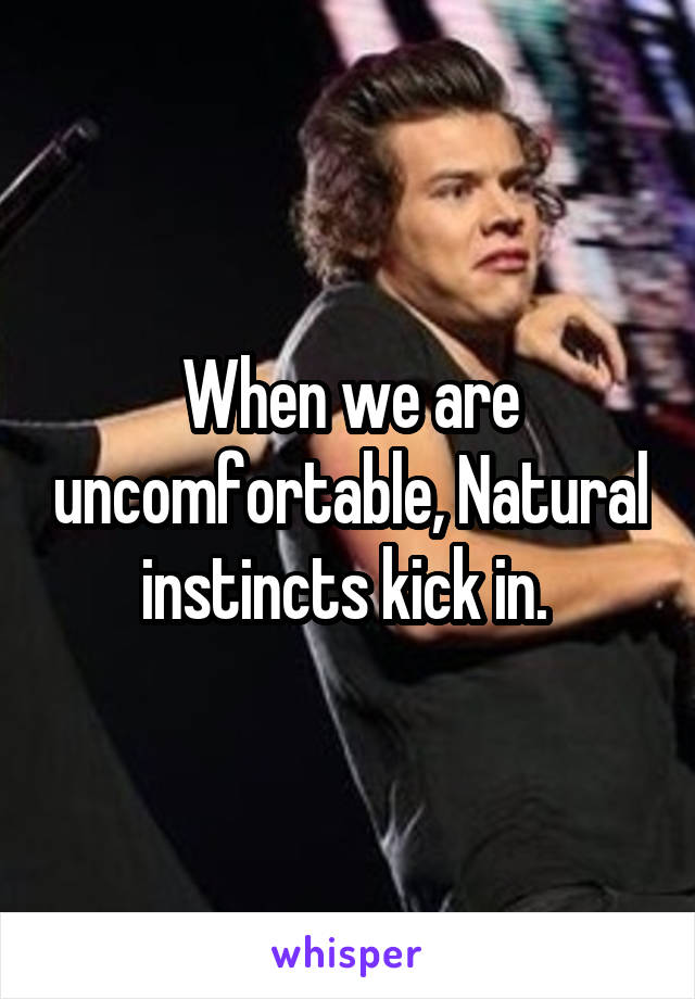 When we are uncomfortable, Natural instincts kick in. 