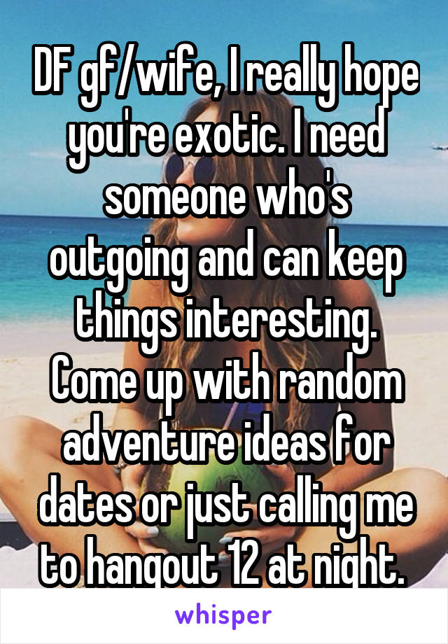 DF gf/wife, I really hope you're exotic. I need someone who's outgoing and can keep things interesting. Come up with random adventure ideas for dates or just calling me to hangout 12 at night. 