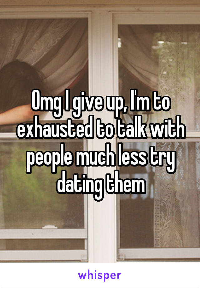 Omg I give up, I'm to exhausted to talk with people much less try dating them