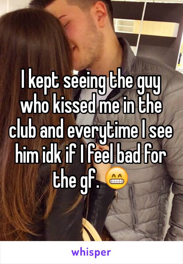 I kept seeing the guy who kissed me in the club and everytime I see him idk if I feel bad for the gf. 😁