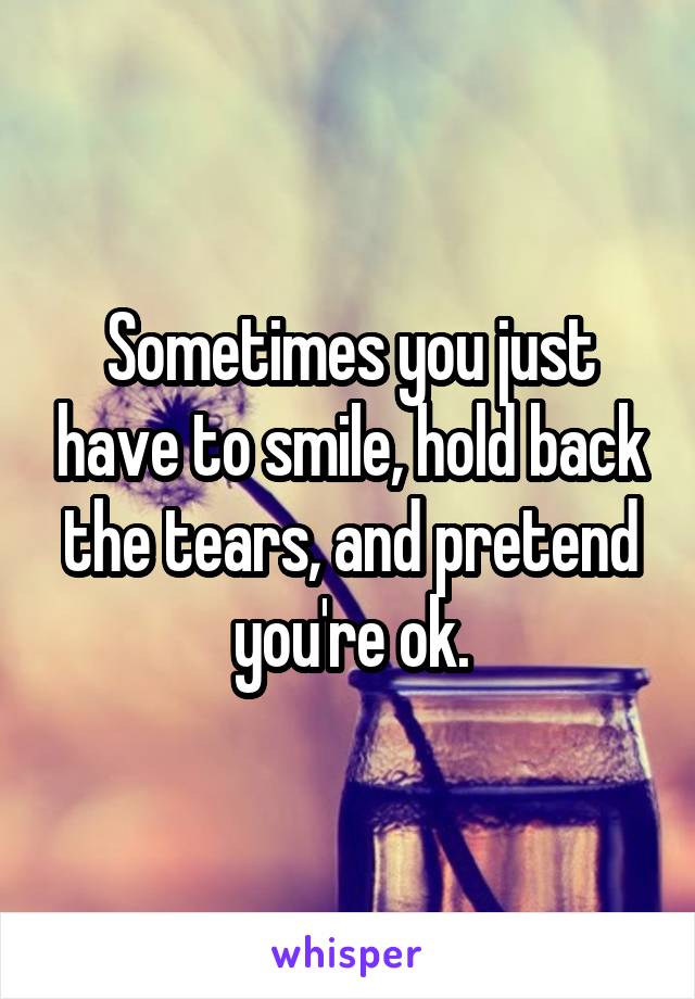 Sometimes you just have to smile, hold back the tears, and pretend you're ok.