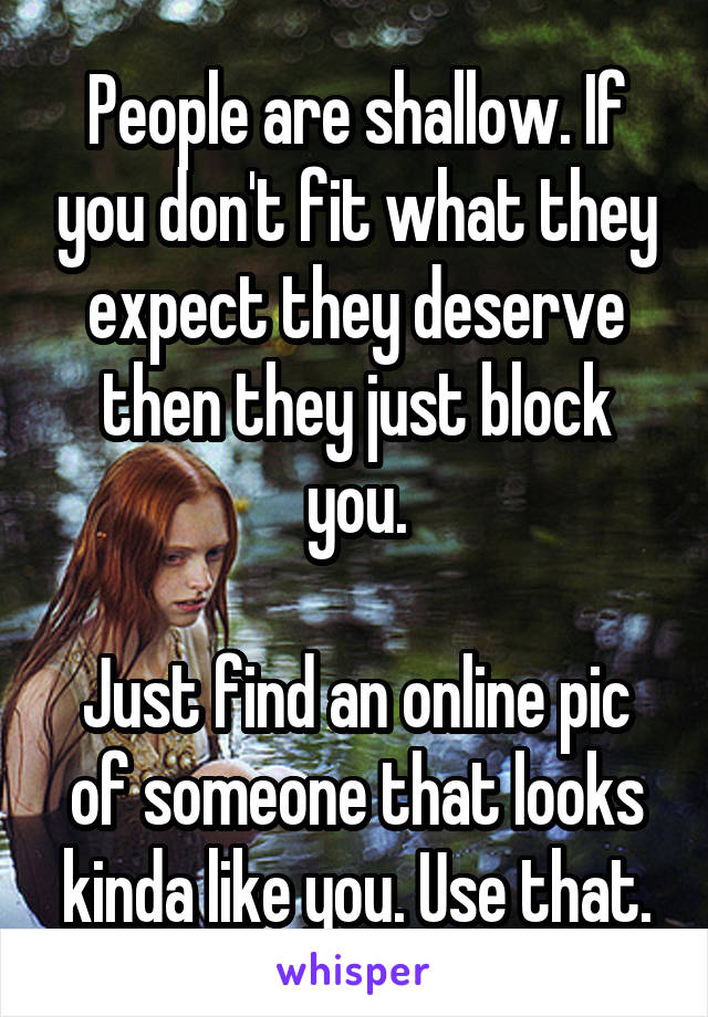 People are shallow. If you don't fit what they expect they deserve then they just block you.

Just find an online pic of someone that looks kinda like you. Use that.