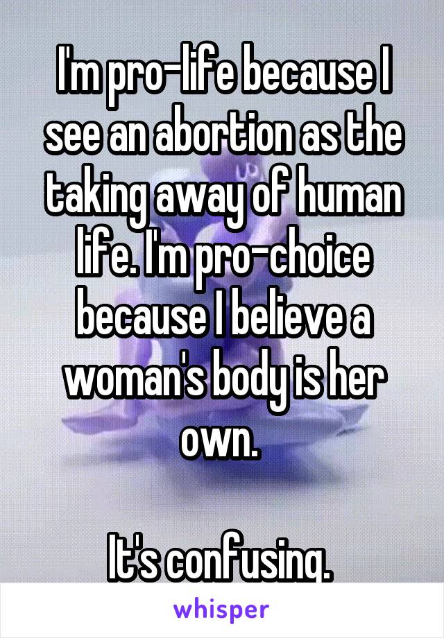 I'm pro-life because I see an abortion as the taking away of human life. I'm pro-choice because I believe a woman's body is her own. 

It's confusing. 