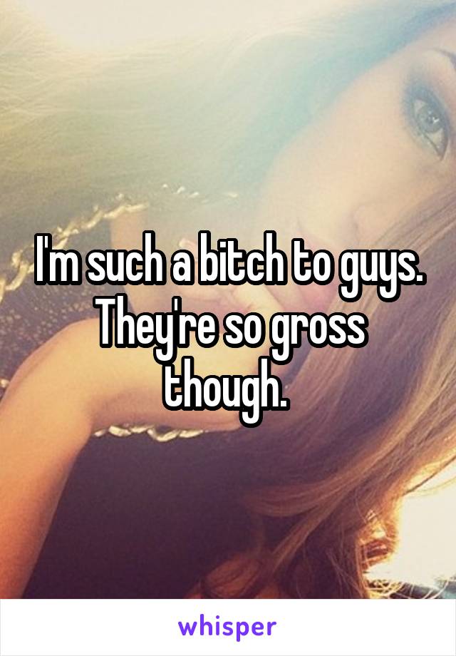 I'm such a bitch to guys. They're so gross though. 