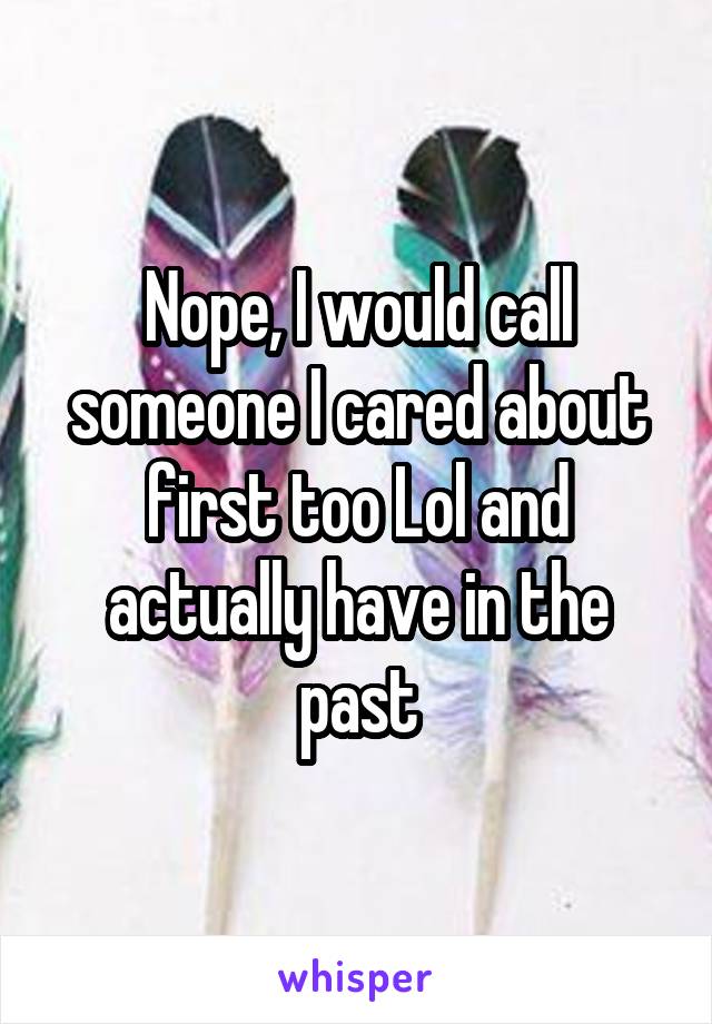 Nope, I would call someone I cared about first too Lol and actually have in the past