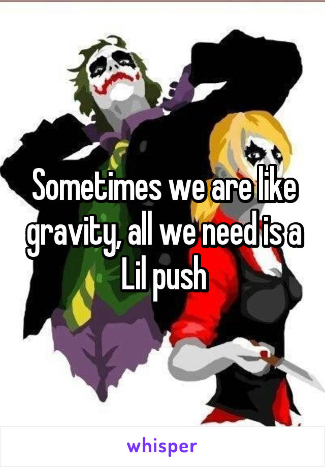 Sometimes we are like gravity, all we need is a Lil push