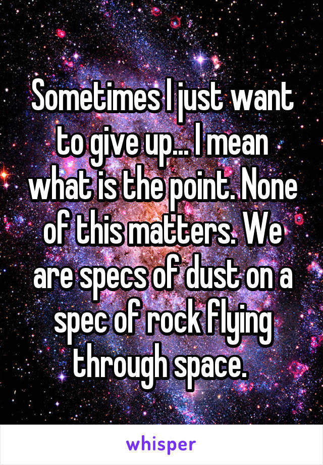 Sometimes I just want to give up... I mean what is the point. None of this matters. We are specs of dust on a spec of rock flying through space. 