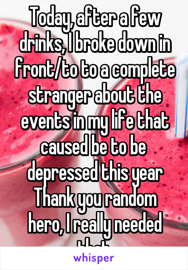 Today, after a few drinks, I broke down in front/to to a complete stranger about the events in my life that caused be to be  depressed this year
Thank you random hero, I really needed that.