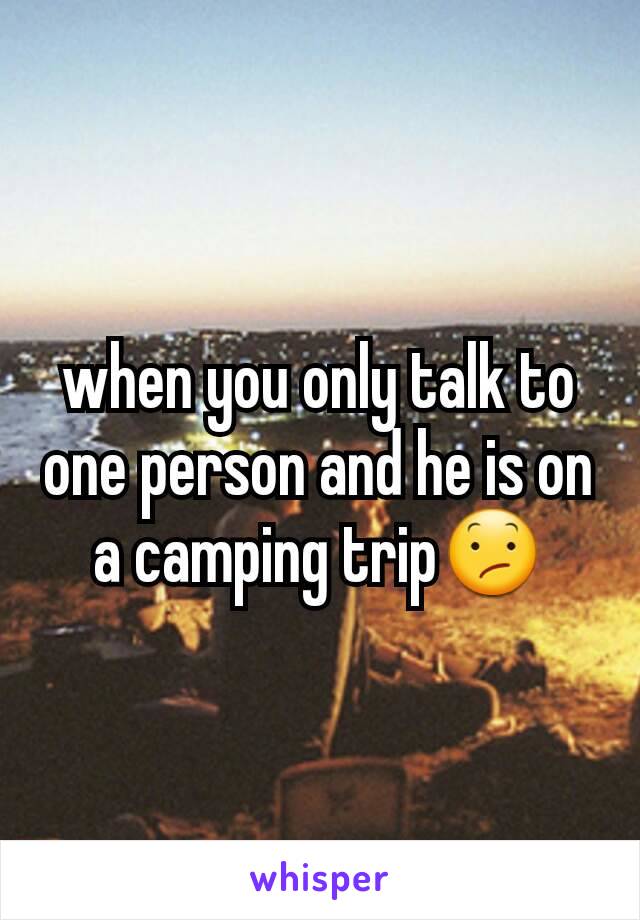 when you only talk to one person and he is on a camping trip😕