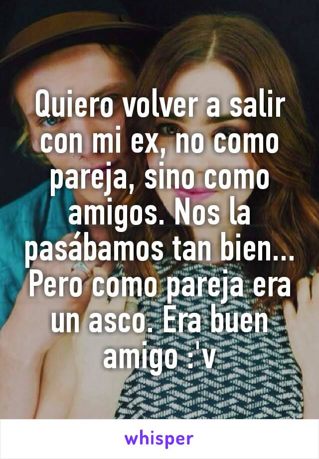 Quiero volver a salir con mi ex, no como pareja, sino como amigos. Nos la pasábamos tan bien... Pero como pareja era un asco. Era buen amigo :'v