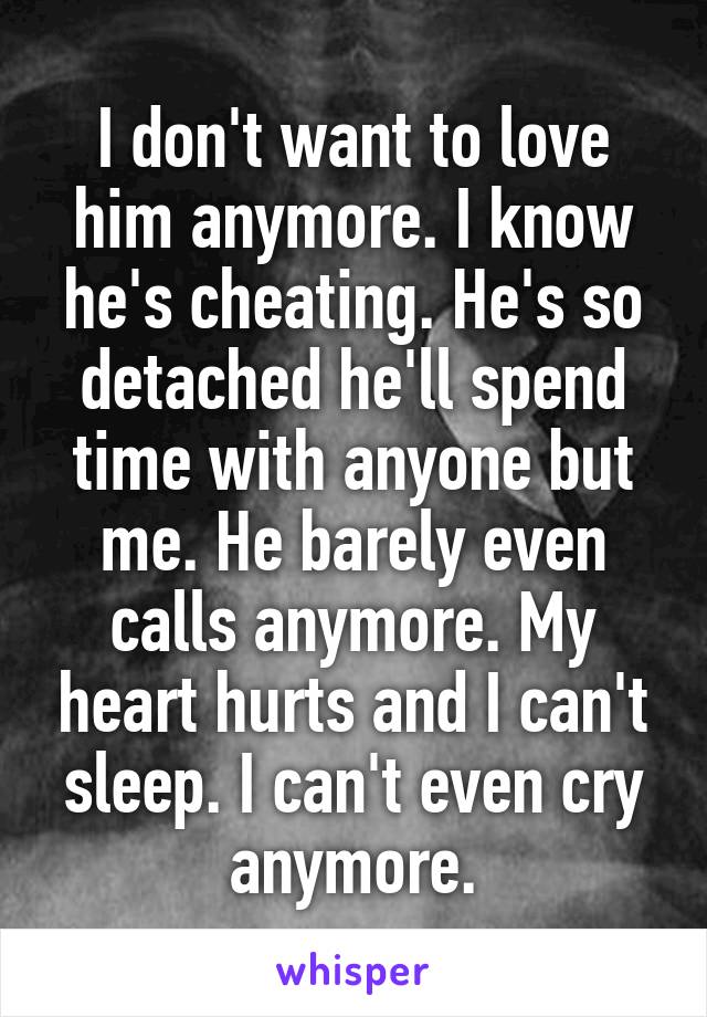 I don't want to love him anymore. I know he's cheating. He's so detached he'll spend time with anyone but me. He barely even calls anymore. My heart hurts and I can't sleep. I can't even cry anymore.