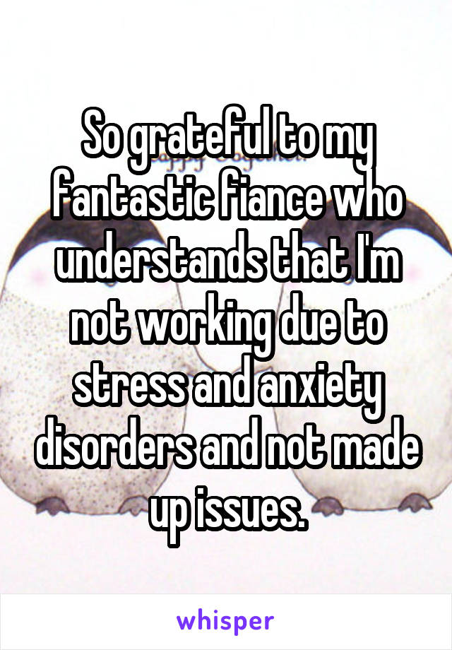 So grateful to my fantastic fiance who understands that I'm not working due to stress and anxiety disorders and not made up issues.