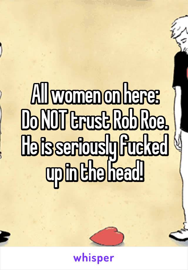 All women on here:
Do NOT trust Rob Roe. He is seriously fucked up in the head!