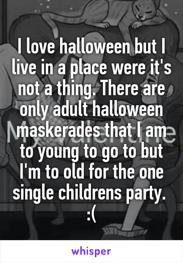 I love halloween but I live in a place were it's not a thing. There are only adult halloween maskerades that I am to young to go to but I'm to old for the one single childrens party. 
:(