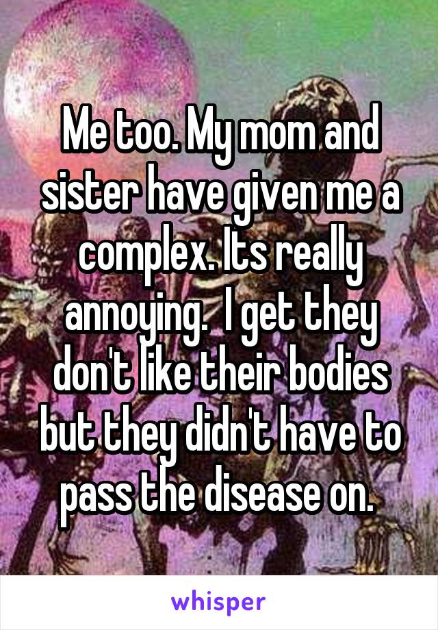 Me too. My mom and sister have given me a complex. Its really annoying.  I get they don't like their bodies but they didn't have to pass the disease on. 