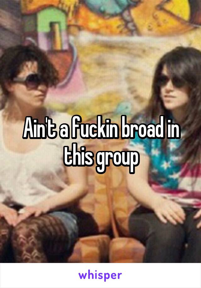 Ain't a fuckin broad in this group