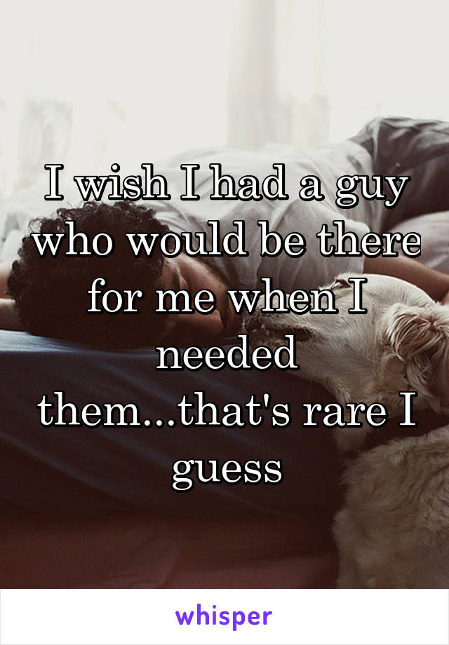 I wish I had a guy who would be there for me when I needed them...that's rare I guess