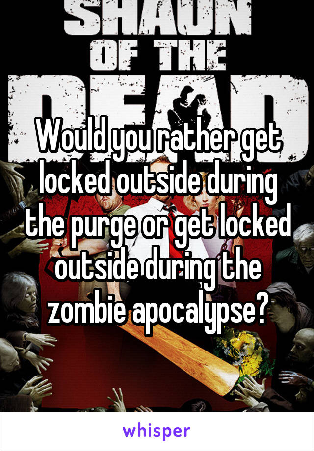 Would you rather get locked outside during the purge or get locked outside during the zombie apocalypse?