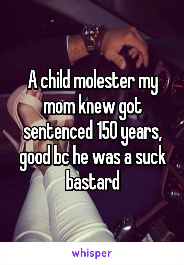 A child molester my mom knew got sentenced 150 years, good bc he was a suck bastard