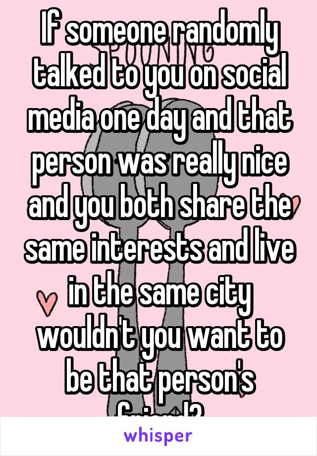 If someone randomly talked to you on social media one day and that person was really nice and you both share the same interests and live in the same city wouldn't you want to be that person's friend?