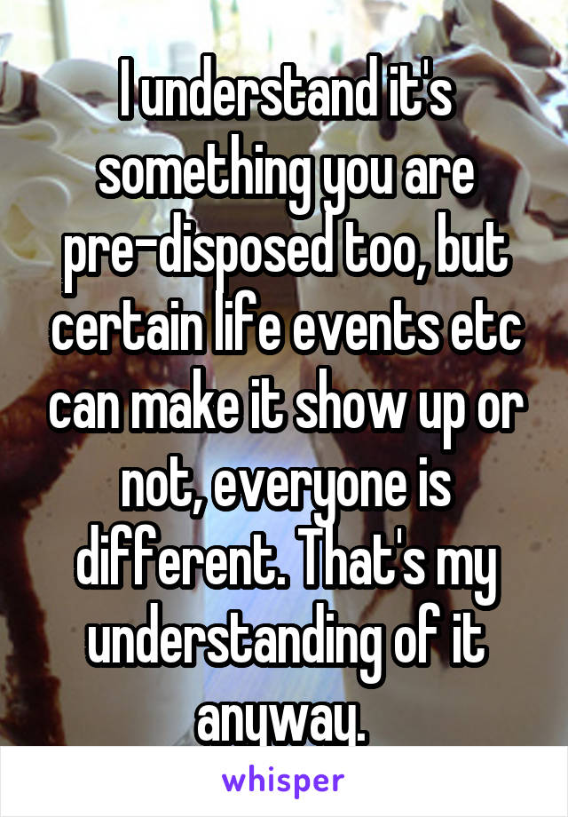 I understand it's something you are pre-disposed too, but certain life events etc can make it show up or not, everyone is different. That's my understanding of it anyway. 