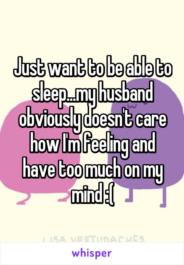 Just want to be able to sleep...my husband obviously doesn't care how I'm feeling and have too much on my mind :(