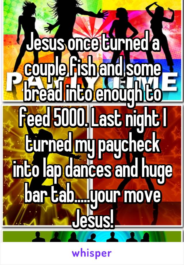 Jesus once turned a couple fish and some bread into enough to feed 5000. Last night I turned my paycheck into lap dances and huge bar tab.....your move Jesus!