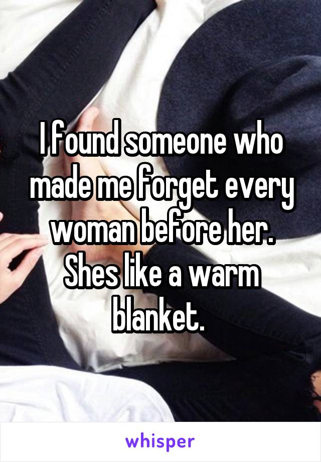 I found someone who made me forget every woman before her. Shes like a warm blanket. 