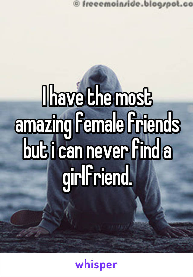 I have the most amazing female friends but i can never find a girlfriend.