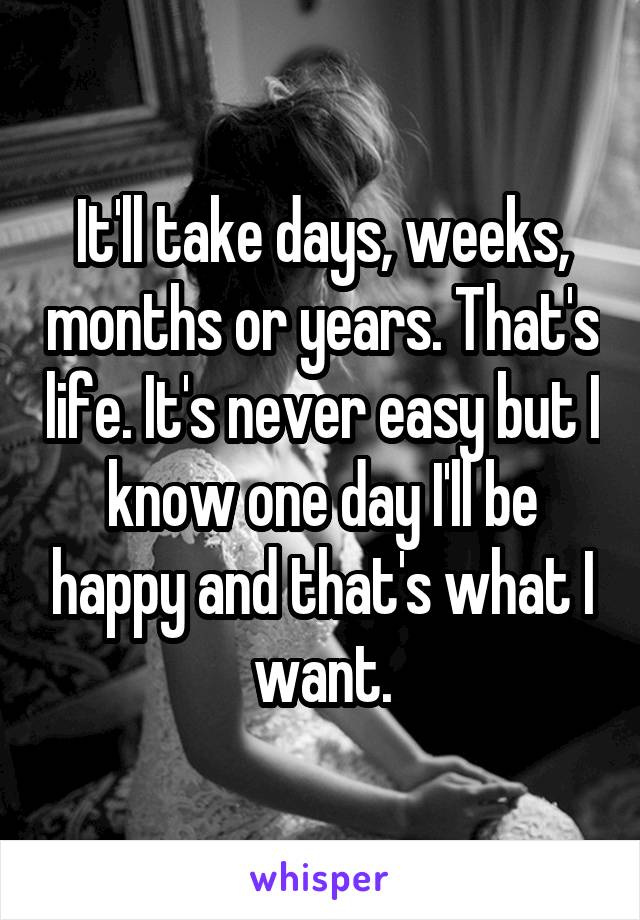 It'll take days, weeks, months or years. That's life. It's never easy but I know one day I'll be happy and that's what I want.