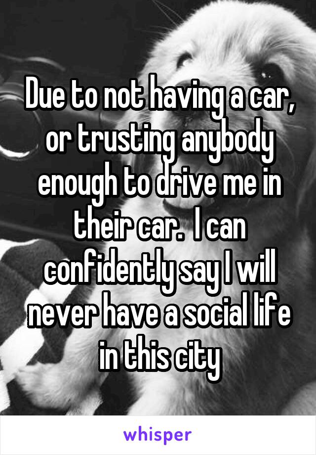 Due to not having a car, or trusting anybody enough to drive me in their car.  I can confidently say I will never have a social life in this city