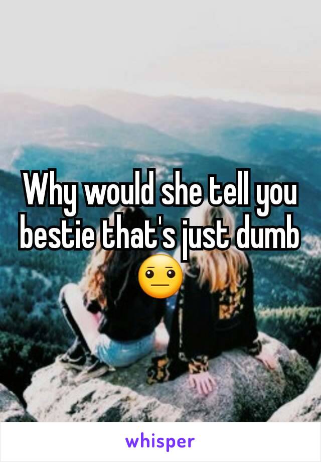 Why would she tell you bestie that's just dumb😐