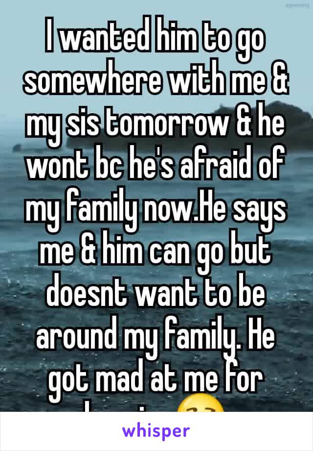 I wanted him to go somewhere with me & my sis tomorrow & he wont bc he's afraid of my family now.He says me & him can go but doesnt want to be around my family. He got mad at me for begging😒